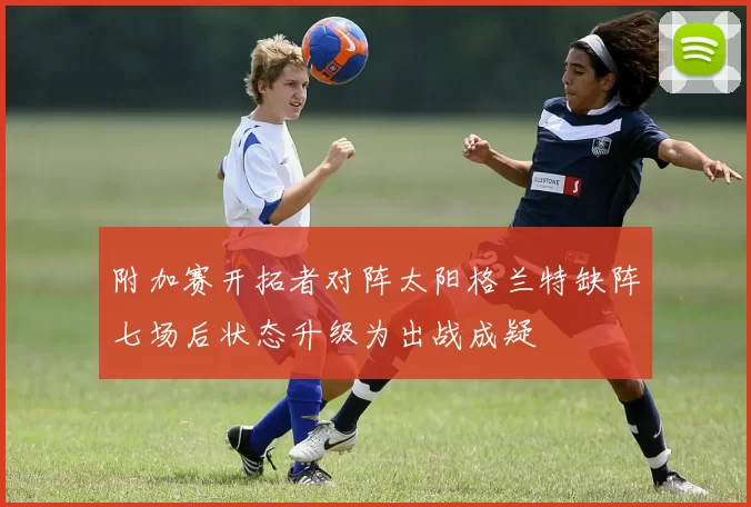 附加赛开拓者对阵太阳格兰特缺阵七场后状态升级为出战成疑
