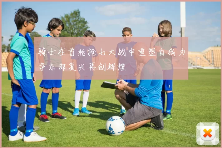 骑士在首轮抢七大战中重塑自我力争东部复兴再创辉煌