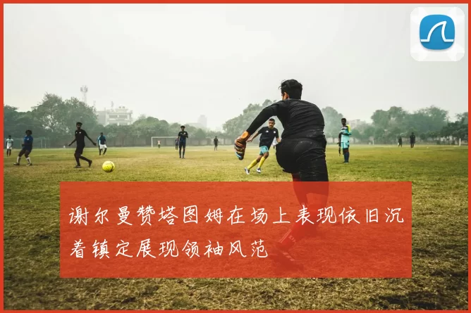 谢尔曼赞塔图姆在场上表现依旧沉着镇定展现领袖风范