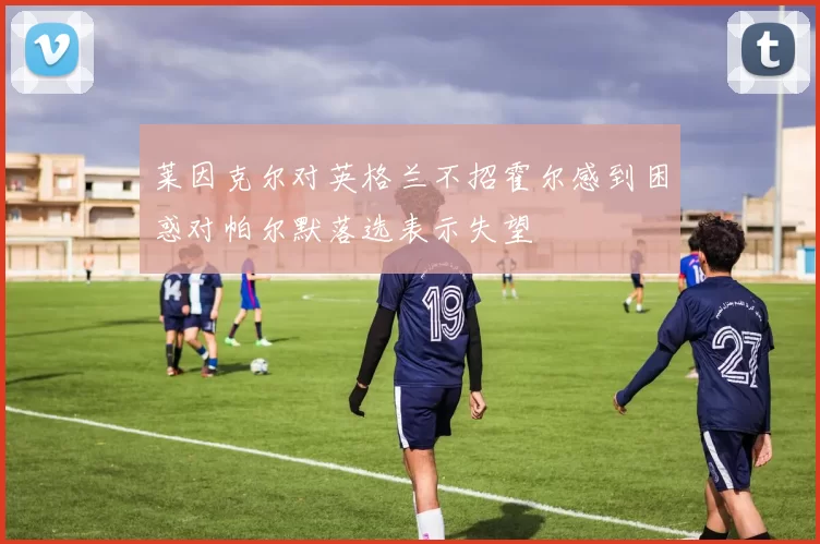 莱因克尔对英格兰不招霍尔感到困惑对帕尔默落选表示失望