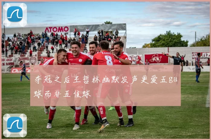 夺冠之后王哲林幽默发声更爱五ga球而非五佳球