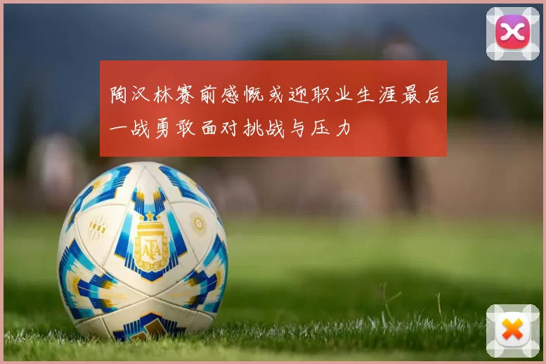 陶汉林赛前感慨或迎职业生涯最后一战勇敢面对挑战与压力