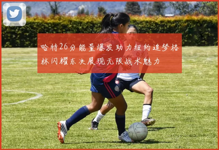 哈特26分能量爆发助力纽约追梦格林闪耀东决展现无限战术魅力