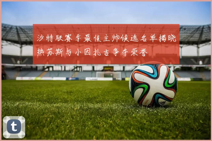 沙特联赛季最佳主帅候选名单揭晓热苏斯与小因扎吉争夺荣誉