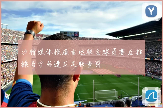 沙特媒体报道吉达联合球员赛后推搡马宁或遭亚足联重罚