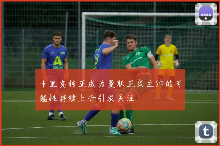 卡里克转正成为曼联正式主帅的可能性持续上升引发关注