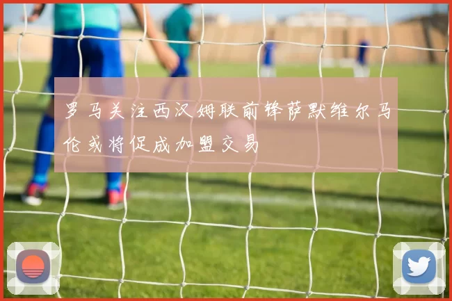 罗马关注西汉姆联前锋萨默维尔马伦或将促成加盟交易