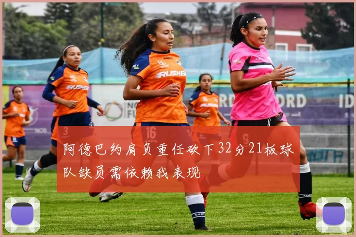 阿德巴约肩负重任砍下32分21板球队缺员需依赖我表现