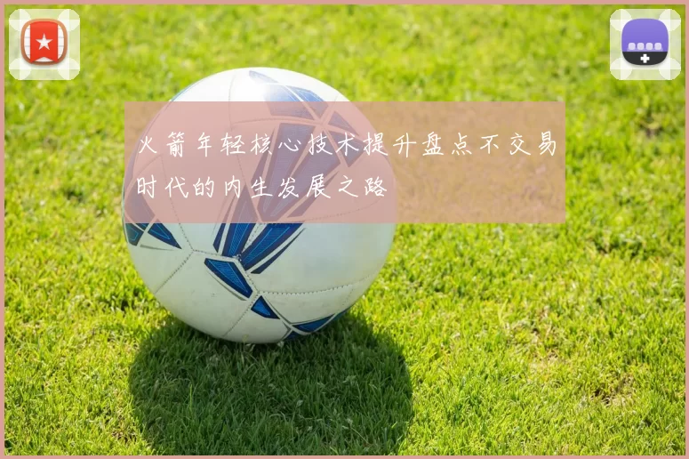 火箭年轻核心技术提升盘点不交易时代的内生发展之路