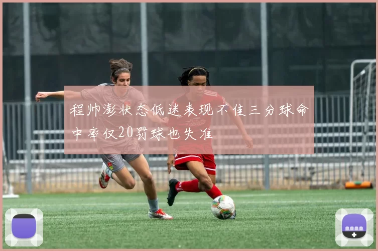 程帅澎状态低迷表现不佳三分球命中率仅20罚球也失准
